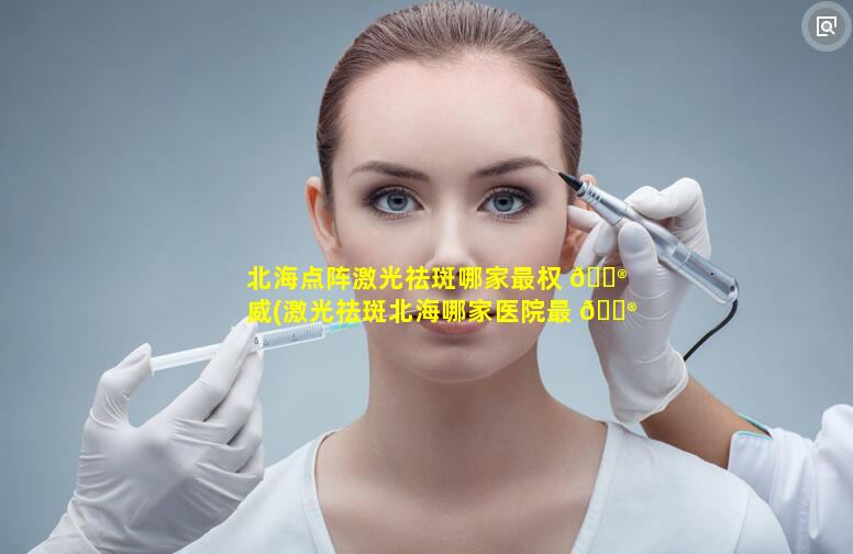 北海点阵激光祛斑哪家最权 💮 威(激光祛斑北海哪家医院最 💮 好)